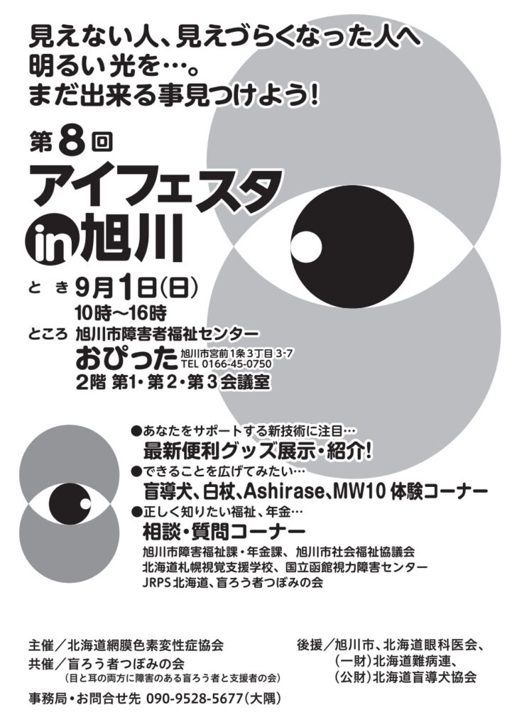 見えない人、見えづらくなった人へ明るい光を…。
まだ出来る事見つけよう！
第８回アイフェスタin旭川
とき　９月１日（日）１０時～１６時
ところ　旭川市障害者福祉センターおぴった２階　第１・第２・第３会議室
旭川市宮前１条３丁目３－７　ＴＥＬ　０１６６－４５－０７５０

●あなたをサポートする新技術に注目…
最新便利グッズ展示・紹介！
●できることを広げてみたい…
盲導犬、白杖、Ashirase、MW10体験コーナー
●正しく知りたい福祉、年金…
相談・質問コーナー
旭川市障害福祉課・年金課、旭川市社会福祉協議会、北海道札幌視覚支援学校、国立函館視力障害センター、JRPS北海道、盲ろう者つぼみの会

主催／北海道網膜色素変性症協会
共済／盲ろう者つぼみの会（目と耳の両方に障害のある盲ろう者と支援者の会）
後援／旭川市、北海道眼科医会、（一財）北海道難病連、（公財）北海道盲導犬協会
事務局・お問い合せ先 090-9528-5677（大隅）