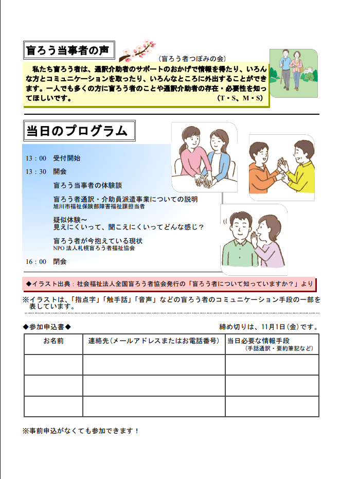 盲ろう当事者の声（盲ろう者つぼみの会）
私たち盲ろう者は、通訳介助者のサポートのおかげで情報を得たり、いろんな方とコミュニケーションを取ったり、いろんなところに外出することができます。一人でも多くの方に盲ろう者のことや通訳介助者の存在・必要性を知ってほしいです。（T・S、M・S）

当日のプログラム
13:00
受付開始

13:30
開会
盲ろう当事者の体験談
盲ろう者通訳・介助員派遣事業についての説明（旭川市福祉保健部障害福祉課担当者）
疑似体験〜見えにくいって、聞こえにくいってどんな感じ？
盲ろう者が今抱えている現状（NPO法人札幌盲ろう者福祉協会）

16:00
閉会

イラスト出典：社会福祉法人全国盲ろう者協会発行の「盲ろう者について知っていますか？」より
※イラストは、「指点字」「触手話」「音声」などの盲ろう者のコミュニケーション手段の一部を表しています。

参加申込書
締め切りは、11月1日（金）です。
お名前、連絡先（メールアドレスまたはお電話番号）、当日必要な情報手段（手話通訳・要約筆記など）
※事前申込がなくても参加できます！