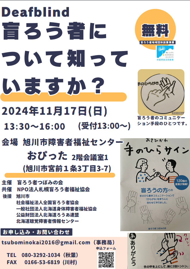 Deafblind
盲ろう者について知っていますか？
2024年11月17日(日)
13:30〜16:00（受付13:00〜）
会場　旭川市障害者福祉センターおぴった2階会議室1（旭川市宮前1条3丁目3-7）
主催　盲ろう者つぼみの会
共催　NPO法人札幌盲ろう者福祉協会
後援　旭川市、社会福祉法人全国盲ろう者協会、一般社団法人北海道身体障害者福祉協会、公益財団法人北海道ろうあ連盟、北海道聴覚障害者情報センター
お申し込み・お問い合わせ
tsubominokai2016@gmail.com （事務局）
TEL 080-3292-1034（秋葉）
FAX 0166-53-6819（川村）

参加費無料

盲ろう者地域団体創業事業
舞い上がれ社会を変えるみんなの力
休眠預金活用事業